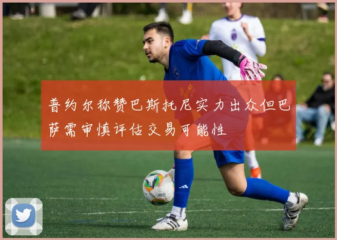 普约尔称赞巴斯托尼实力出众但巴萨需审慎评估交易可能性