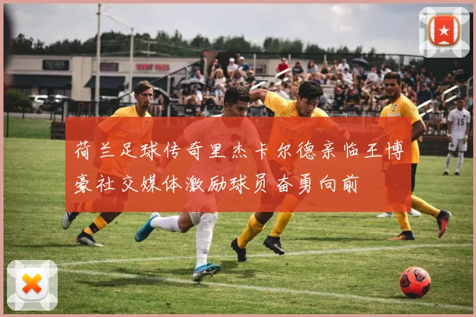 荷兰足球传奇里杰卡尔德亲临王博豪社交媒体激励球员奋勇向前
