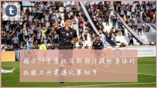 骑士34号秀托马斯期待提升身体对抗能力并掌握比赛细节