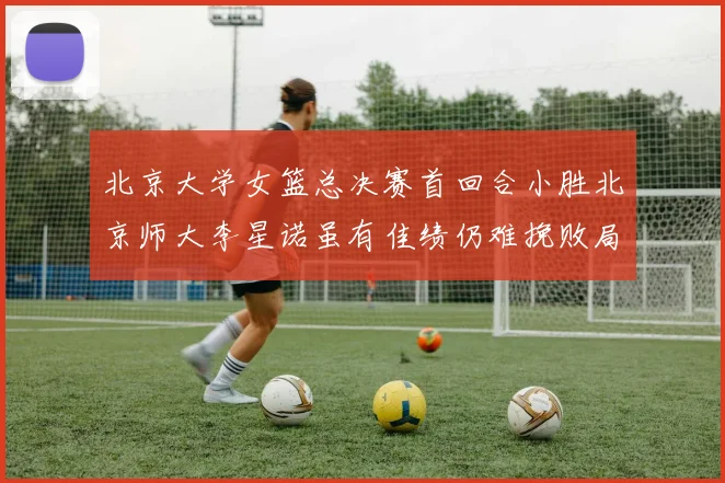 北京大学女篮总决赛首回合小胜北京师大李星诺虽有佳绩仍难挽败局