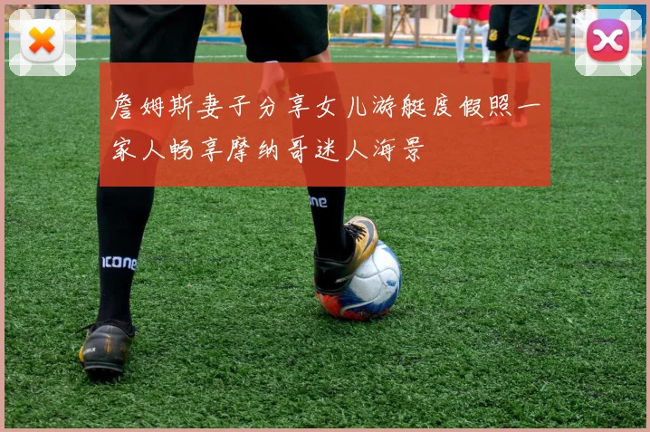詹姆斯妻子分享女儿游艇度假照一家人畅享摩纳哥迷人海景