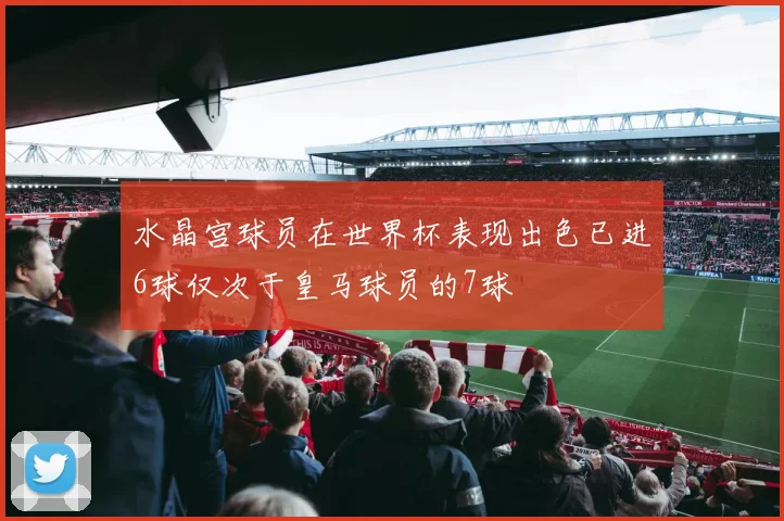 水晶宫球员在世界杯表现出色已进6球仅次于皇马球员的7球