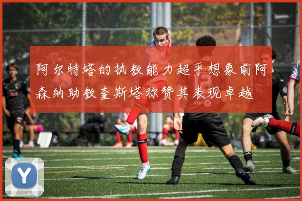 阿尔特塔的执教能力超乎想象前阿森纳助教奎斯塔称赞其表现卓越