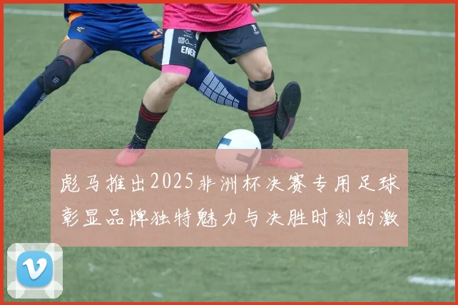 彪马推出2025非洲杯决赛专用足球彰显品牌独特魅力与决胜时刻的激情