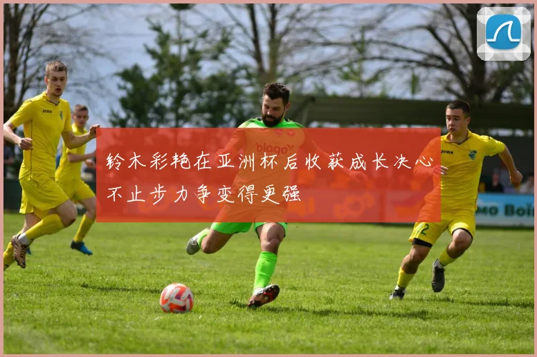 铃木彩艳在亚洲杯后收获成长决心不止步力争变得更强