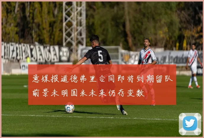 意媒报道德弗里合同即将到期留队前景未明国米未来仍存变数