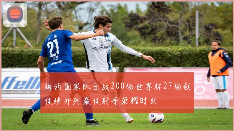梅西国家队出战200场世界杯27场创佳绩并列最佳射手荣耀时刻