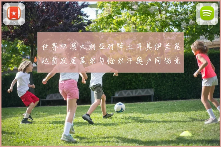 世界杯澳大利亚对阵土耳其伊兰昆达首发居莱尔与恰尔汗奥卢同场竞技