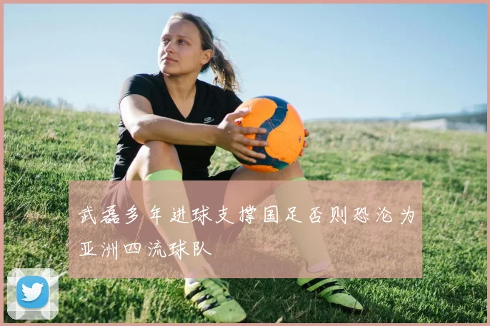 武磊多年进球支撑国足否则恐沦为亚洲四流球队