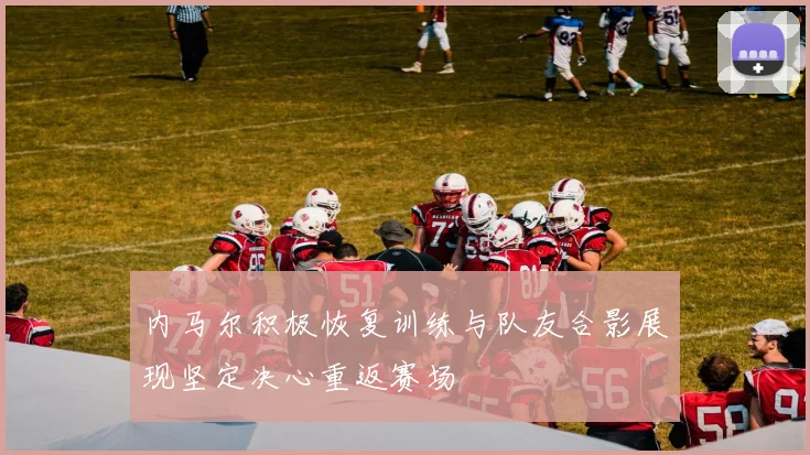 内马尔积极恢复训练与队友合影展现坚定决心重返赛场