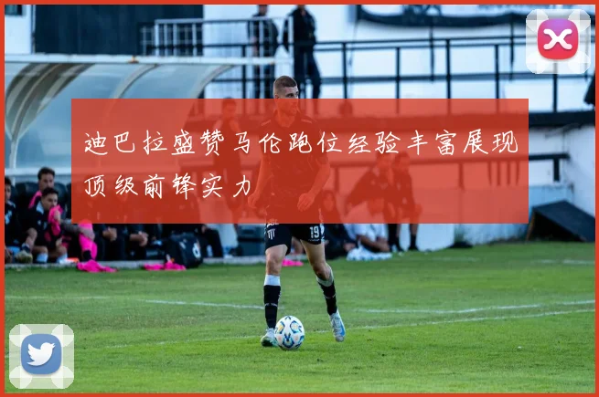 迪巴拉盛赞马伦跑位经验丰富展现顶级前锋实力