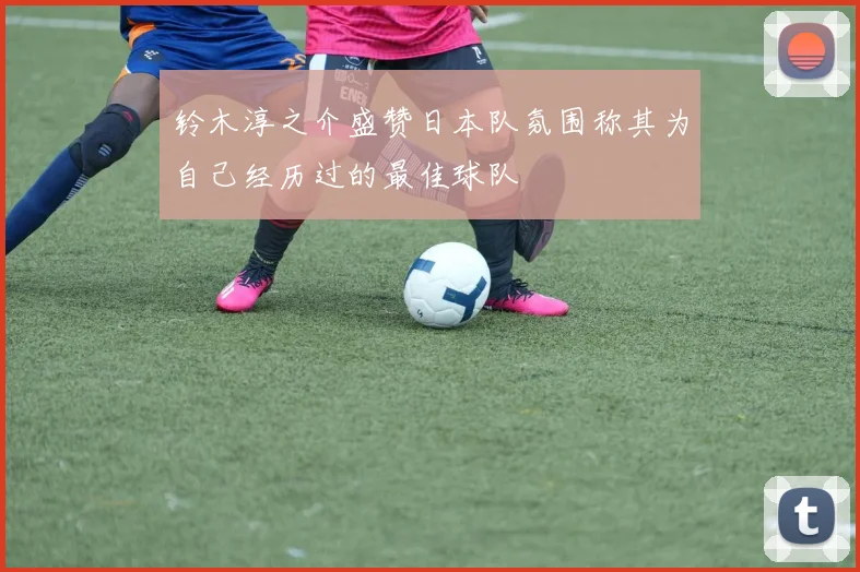 铃木淳之介盛赞日本队氛围称其为自己经历过的最佳球队