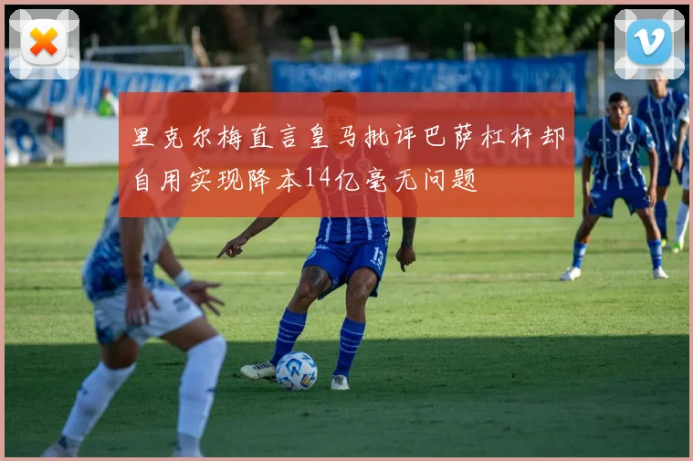 里克尔梅直言皇马批评巴萨杠杆却自用实现降本14亿毫无问题