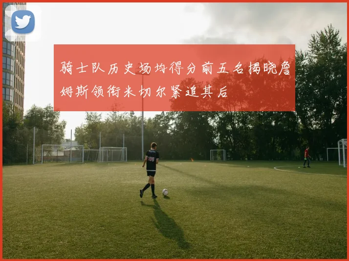 骑士队历史场均得分前五名揭晓詹姆斯领衔米切尔紧追其后