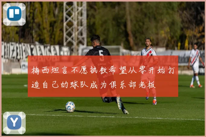 梅西坦言不愿执教希望从零开始打造自己的球队成为俱乐部老板