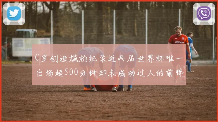 C罗创造尴尬纪录近两届世界杯唯一出场超500分钟却未成功过人的前锋