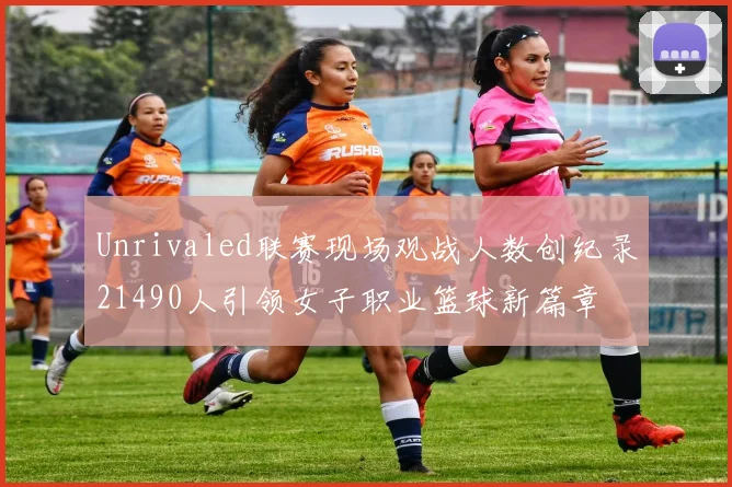 Unrivaled联赛现场观战人数创纪录21490人引领女子职业篮球新篇章
