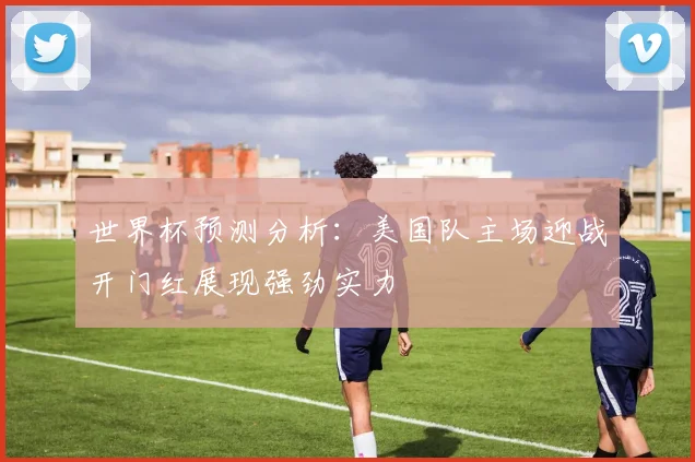 世界杯预测分析：美国队主场迎战开门红展现强劲实力