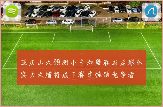 亚历山大预测小卡加盟猛龙后球队实力大增将成下赛季强劲竞争者