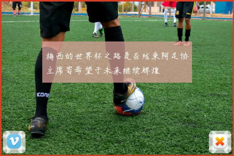 梅西的世界杯之路是否结束阿足协主席寄希望于未来继续辉煌