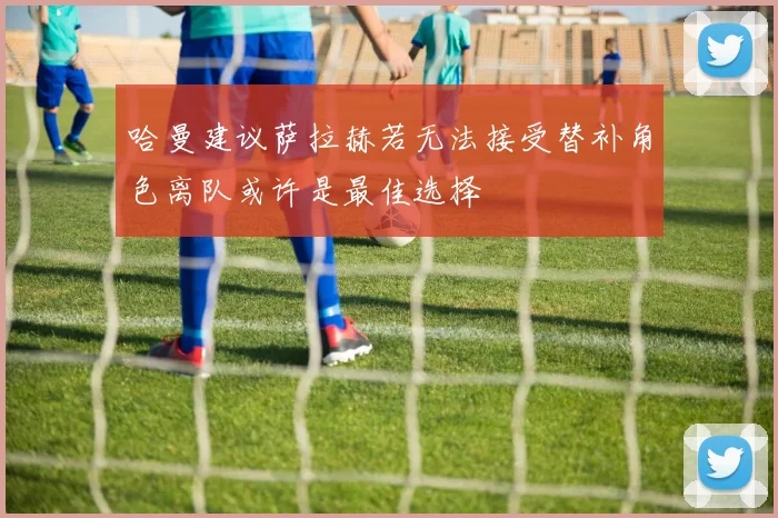 哈曼建议萨拉赫若无法接受替补角色离队或许是最佳选择