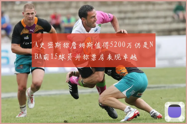 A史密斯称詹姆斯值得5200万仍是NBA前15球员并称票房表现卓越
